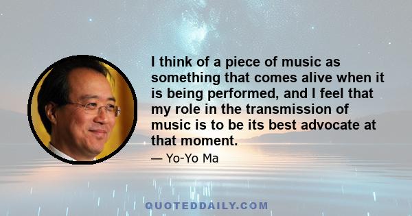 I think of a piece of music as something that comes alive when it is being performed, and I feel that my role in the transmission of music is to be its best advocate at that moment.