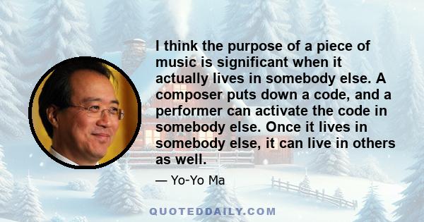 I think the purpose of a piece of music is significant when it actually lives in somebody else. A composer puts down a code, and a performer can activate the code in somebody else. Once it lives in somebody else, it can 