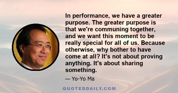 In performance, we have a greater purpose. The greater purpose is that we're communing together, and we want this moment to be really special for all of us. Because otherwise, why bother to have come at all? It's not