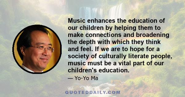 Music enhances the education of our children by helping them to make connections and broadening the depth with which they think and feel. If we are to hope for a society of culturally literate people, music must be a