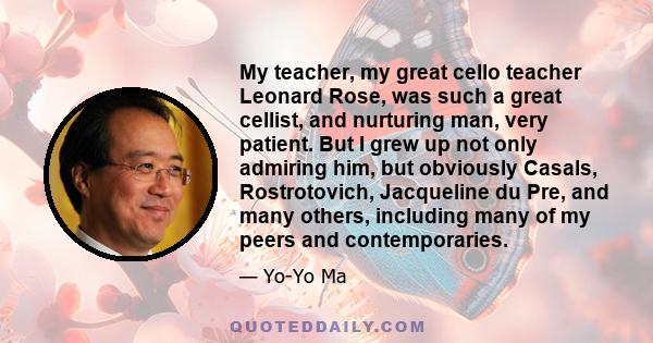 My teacher, my great cello teacher Leonard Rose, was such a great cellist, and nurturing man, very patient. But I grew up not only admiring him, but obviously Casals, Rostrotovich, Jacqueline du Pre, and many others,