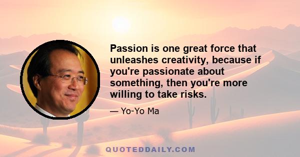 Passion is one great force that unleashes creativity, because if you're passionate about something, then you're more willing to take risks.