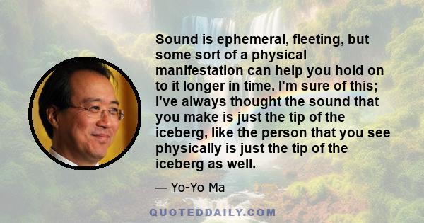 Sound is ephemeral, fleeting, but some sort of a physical manifestation can help you hold on to it longer in time. I'm sure of this; I've always thought the sound that you make is just the tip of the iceberg, like the