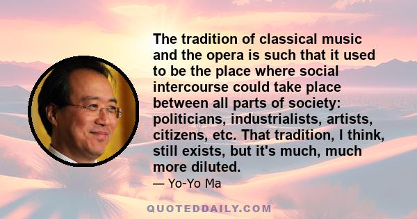 The tradition of classical music and the opera is such that it used to be the place where social intercourse could take place between all parts of society: politicians, industrialists, artists, citizens, etc. That