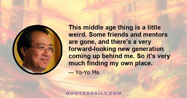 This middle age thing is a little weird. Some friends and mentors are gone, and there's a very forward-looking new generation coming up behind me. So it's very much finding my own place.