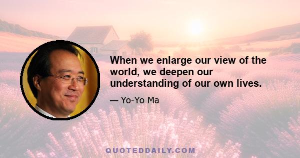 When we enlarge our view of the world, we deepen our understanding of our own lives.