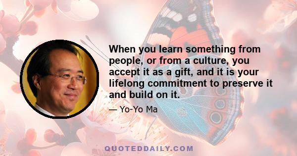 When you learn something from people, or from a culture, you accept it as a gift, and it is your lifelong commitment to preserve it and build on it.