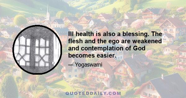 Ill health is also a blessing. The flesh and the ego are weakened and contemplation of God becomes easier.