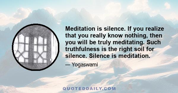 Meditation is silence. If you realize that you really know nothing, then you will be truly meditating. Such truthfulness is the right soil for silence. Silence is meditation.