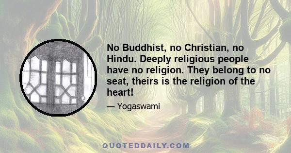 No Buddhist, no Christian, no Hindu. Deeply religious people have no religion. They belong to no seat, theirs is the religion of the heart!