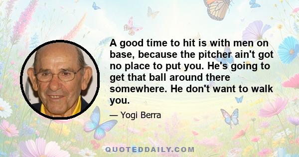 A good time to hit is with men on base, because the pitcher ain't got no place to put you. He's going to get that ball around there somewhere. He don't want to walk you.