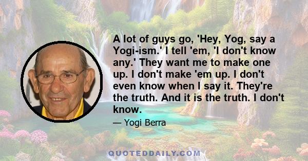 A lot of guys go, 'Hey, Yog, say a Yogi-ism.' I tell 'em, 'I don't know any.' They want me to make one up. I don't make 'em up. I don't even know when I say it. They're the truth. And it is the truth. I don't know.