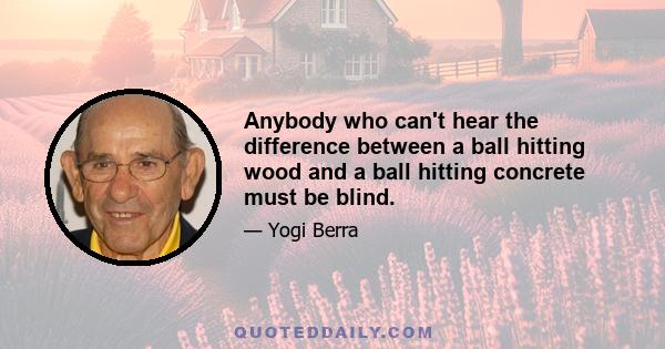 Anybody who can't hear the difference between a ball hitting wood and a ball hitting concrete must be blind.