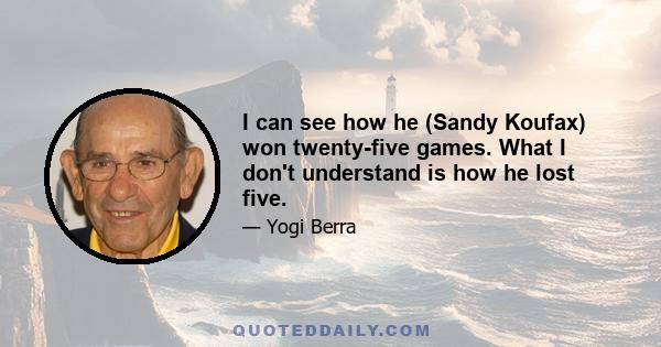 I can see how he (Sandy Koufax) won twenty-five games. What I don't understand is how he lost five.