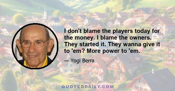 I don't blame the players today for the money. I blame the owners. They started it. They wanna give it to 'em? More power to 'em.