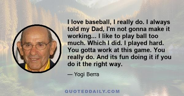 I love baseball, I really do. I always told my Dad, I'm not gonna make it working... I like to play ball too much. Which I did. I played hard. You gotta work at this game. You really do. And its fun doing it if you do