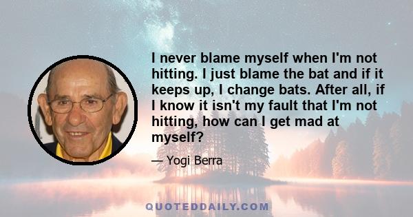 I never blame myself when I'm not hitting. I just blame the bat and if it keeps up, I change bats. After all, if I know it isn't my fault that I'm not hitting, how can I get mad at myself?