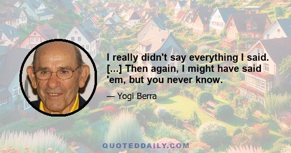 I really didn't say everything I said. [...] Then again, I might have said 'em, but you never know.