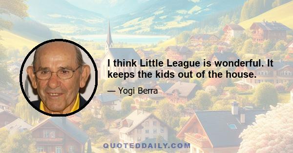 I think Little League is wonderful. It keeps the kids out of the house.