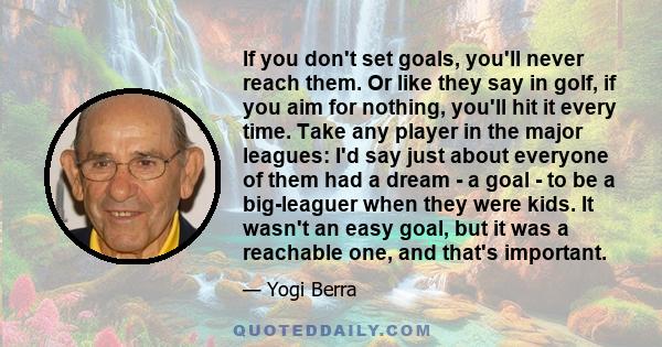 If you don't set goals, you'll never reach them. Or like they say in golf, if you aim for nothing, you'll hit it every time. Take any player in the major leagues: I'd say just about everyone of them had a dream - a goal 