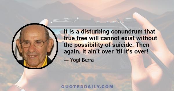 It is a disturbing conundrum that true free will cannot exist without the possibility of suicide. Then again, it ain't over 'til it's over!