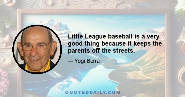 Little League baseball is a very good thing because it keeps the parents off the streets.