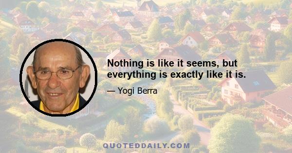 Nothing is like it seems, but everything is exactly like it is.