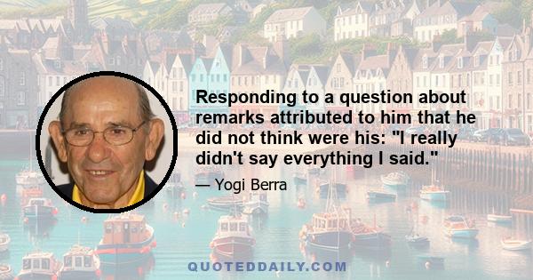 Responding to a question about remarks attributed to him that he did not think were his: I really didn't say everything I said.