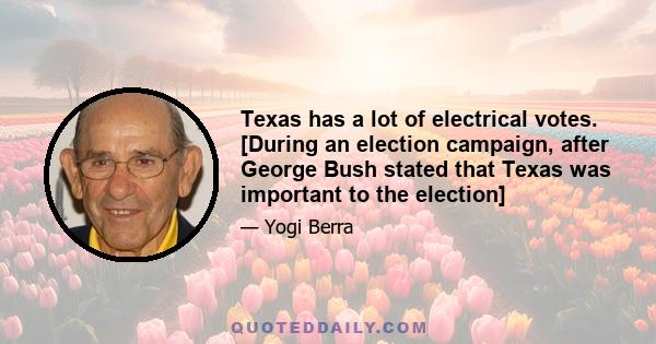 Texas has a lot of electrical votes. [During an election campaign, after George Bush stated that Texas was important to the election]