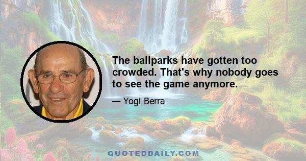 The ballparks have gotten too crowded. That's why nobody goes to see the game anymore.