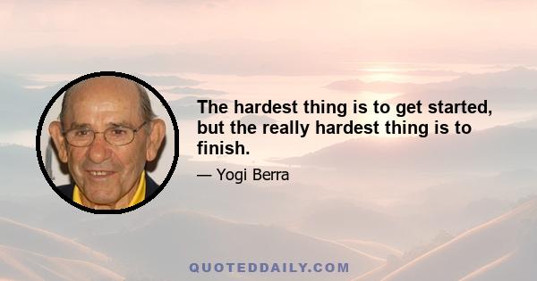 The hardest thing is to get started, but the really hardest thing is to finish.