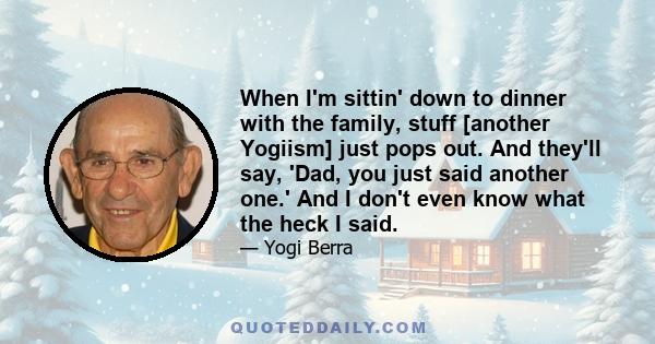 When I'm sittin' down to dinner with the family, stuff [another Yogiism] just pops out. And they'll say, 'Dad, you just said another one.' And I don't even know what the heck I said.