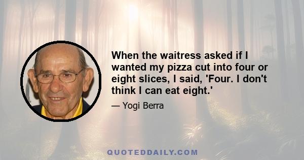 When the waitress asked if I wanted my pizza cut into four or eight slices, I said, 'Four. I don't think I can eat eight.'