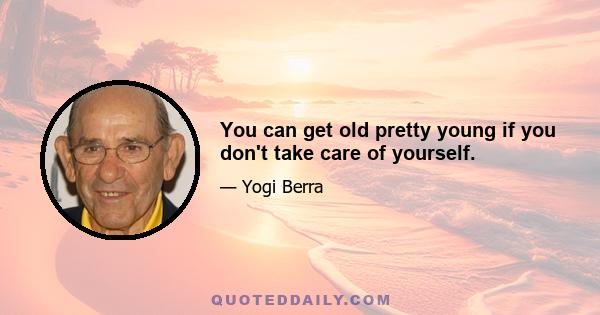 You can get old pretty young if you don't take care of yourself.