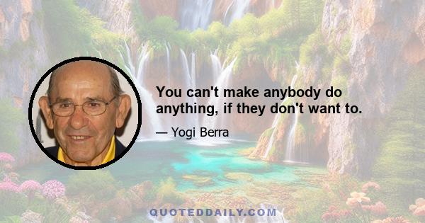 You can't make anybody do anything, if they don't want to.