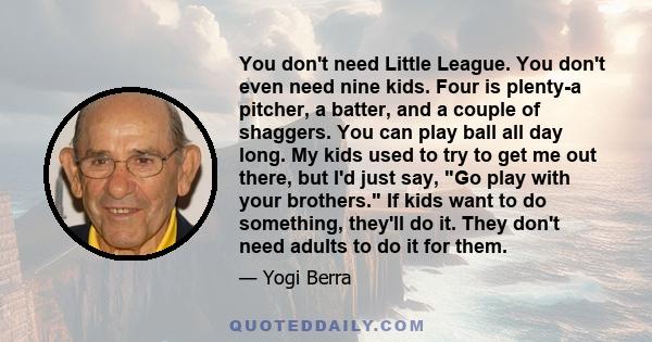 You don't need Little League. You don't even need nine kids. Four is plenty-a pitcher, a batter, and a couple of shaggers. You can play ball all day long. My kids used to try to get me out there, but I'd just say, Go