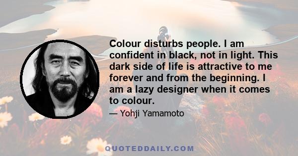 Colour disturbs people. I am confident in black, not in light. This dark side of life is attractive to me forever and from the beginning. I am a lazy designer when it comes to colour.