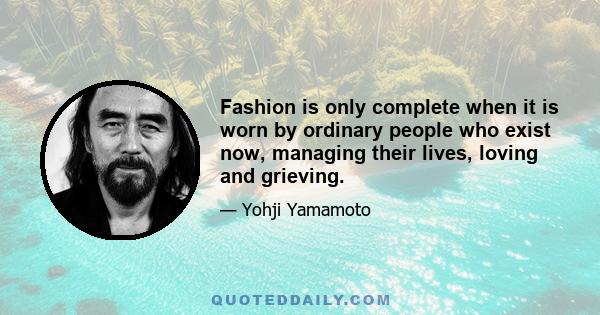 Fashion is only complete when it is worn by ordinary people who exist now, managing their lives, loving and grieving.