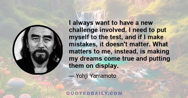 I always want to have a new challenge involved. I need to put myself to the test, and if I make mistakes, it doesn't matter. What matters to me, instead, is making my dreams come true and putting them on display.