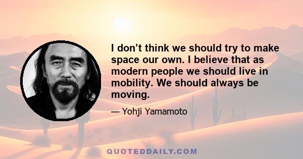 I don’t think we should try to make space our own. I believe that as modern people we should live in mobility. We should always be moving.