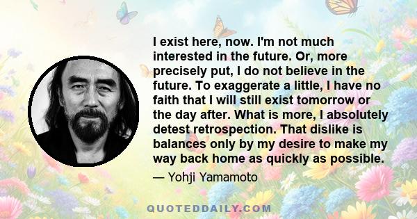 I exist here, now. I'm not much interested in the future. Or, more precisely put, I do not believe in the future. To exaggerate a little, I have no faith that I will still exist tomorrow or the day after. What is more,