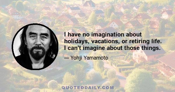 I have no imagination about holidays, vacations, or retiring life. I can't imagine about those things.