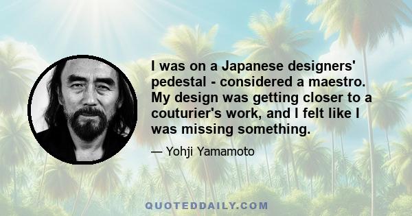 I was on a Japanese designers' pedestal - considered a maestro. My design was getting closer to a couturier's work, and I felt like I was missing something.