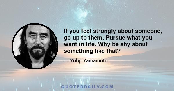 If you feel strongly about someone, go up to them. Pursue what you want in life. Why be shy about something like that?