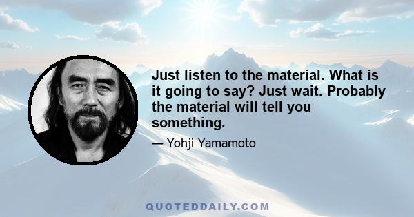 Just listen to the material. What is it going to say? Just wait. Probably the material will tell you something.