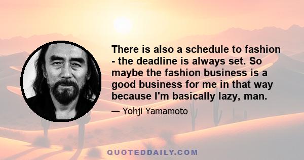 There is also a schedule to fashion - the deadline is always set. So maybe the fashion business is a good business for me in that way because I'm basically lazy, man.