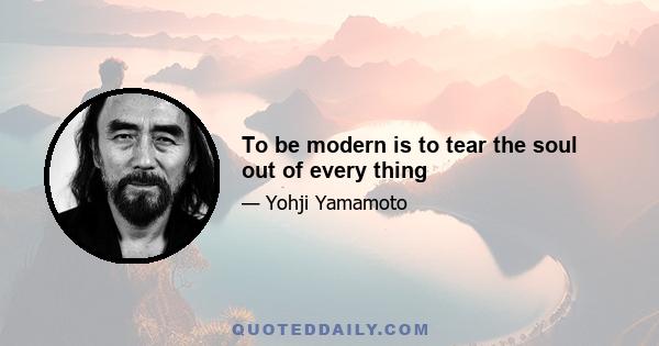 To be modern is to tear the soul out of every thing