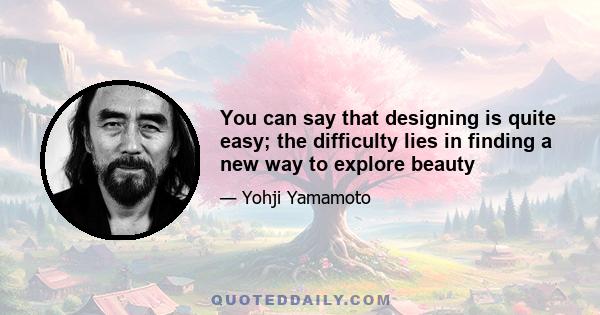 You can say that designing is quite easy; the difficulty lies in finding a new way to explore beauty