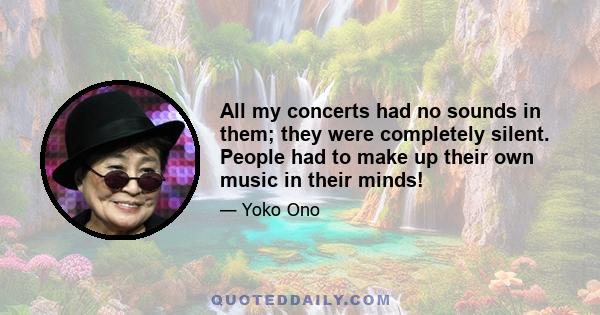 All my concerts had no sounds in them; they were completely silent. People had to make up their own music in their minds!