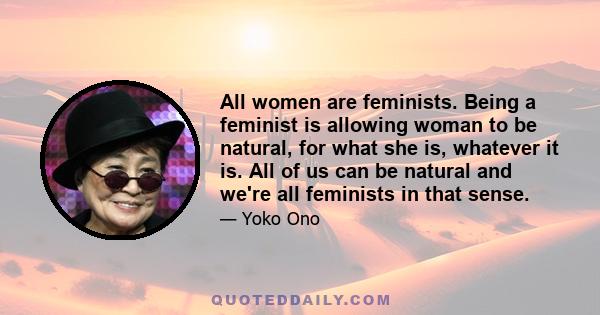 All women are feminists. Being a feminist is allowing woman to be natural, for what she is, whatever it is. All of us can be natural and we're all feminists in that sense.